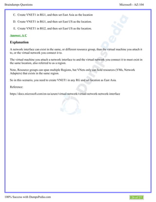 Microsoft - AZ-104Braindumps Questions
26 of 27100% Success with DumpsPedia.com
C.
D.
E.
Create VNET1 in RG1, and then set East Asia as the location
Create VNET1 in RG1, and then set East US as the location.
Create VNET1 in RG2, and then set East US as the location.
Answer: A C
Explanation
A network interface can exist in the same, or different resource group, than the virtual machine you attach it
to, or the virtual network you connect it to.
The virtual machine you attach a network interface to and the virtual network you connect it to must exist in
the same location, also referred to as a region.
Note, Resource groups can span multiple Regions, but VNets only can hold resources (VMs, Network
Adapters) that exists in the same region.
So in this scenario, you need to create VNET1 in any RG and set location as East Asia.
Reference:
https://docs.microsoft.com/en-us/azure/virtual-network/virtual-network-network-interface
 