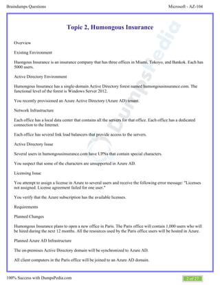 Microsoft - AZ-104Braindumps Questions
2 of 27100% Success with DumpsPedia.com
Topic 2, Humongous Insurance
Overview
Existing Environment
Huongous Insurance is an insurance company that has three offices in Miami, Tokoyo, and Bankok. Each has
5000 users.
Active Directory Environment
Humongous Insurance has a single-domain Active Directory forest named humongousinsurance.com. The
functional level of the forest is Windows Server 2012.
You recently provisioned an Azure Active Directory (Azure AD) tenant.
Network Infrastructure
Each office has a local data center that contains all the servers for that office. Each office has a dedicated
connection to the Internet.
Each office has several link load balancers that provide access to the servers.
Active Directory Issue
Several users in humongousinsurance.com have UPNs that contain special characters.
You suspect that some of the characters are unsupported in Azure AD.
Licensing Issue
You attempt to assign a license in Azure to several users and receive the following error message: "Licenses
not assigned. License agreement failed for one user."
You verify that the Azure subscription has the available licenses.
Requirements
Planned Changes
Humongous Insurance plans to open a new office in Paris. The Paris office will contain 1,000 users who will
be hired during the next 12 months. All the resources used by the Paris office users will be hosted in Azure.
Planned Azure AD Infrastructure
The on-premises Active Directory domain will be synchronized to Azure AD.
All client computers in the Paris office will be joined to an Azure AD domain.
 