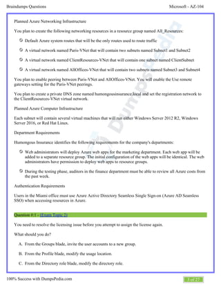Microsoft - AZ-104Braindumps Questions
3 of 27100% Success with DumpsPedia.com
A.
B.
C.
Planned Azure Networking Infrastructure
You plan to create the following networking resources in a resource group named All_Resources:
Default Azure system routes that will be the only routes used to route traffic
A virtual network named Paris-VNet that will contain two subnets named Subnet1 and Subnet2
A virtual network named ClientResources-VNet that will contain one subnet named ClientSubnet
A virtual network named AllOffices-VNet that will contain two subnets named Subnet3 and Subnet4
You plan to enable peering between Paris-VNet and AllOffices-VNet. You will enable the Use remote
gateways setting for the Paris-VNet peerings.
You plan to create a private DNS zone named humongousinsurance.local and set the registration network to
the ClientResources-VNet virtual network.
Planned Azure Computer Infrastructure
Each subnet will contain several virtual machines that will run either Windows Server 2012 R2, Windows
Server 2016, or Red Hat Linux.
Department Requirements
Humongous Insurance identifies the following requirements for the company's departments:
Web administrators will deploy Azure web apps for the marketing department. Each web app will be
added to a separate resource group. The initial configuration of the web apps will be identical. The web
administrators have permission to deploy web apps to resource groups.
During the testing phase, auditors in the finance department must be able to review all Azure costs from
the past week.
Authentication Requirements
Users in the Miami office must use Azure Active Directory Seamless Single Sign-on (Azure AD Seamless
SSO) when accessing resources in Azure.
Question #:1 - (Exam Topic 2)
You need to resolve the licensing issue before you attempt to assign the license again.
What should you do?
From the Groups blade, invite the user accounts to a new group.
From the Profile blade, modify the usage location.
From the Directory role blade, modify the directory role.
 