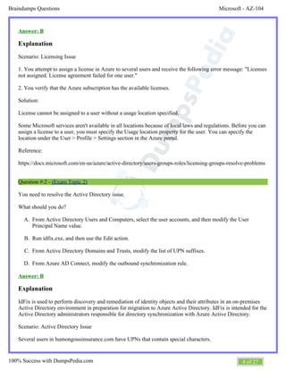 Microsoft - AZ-104Braindumps Questions
4 of 27100% Success with DumpsPedia.com
A.
B.
C.
D.
Answer: B
Explanation
Scenario: Licensing Issue
1. You attempt to assign a license in Azure to several users and receive the following error message: "Licenses
not assigned. License agreement failed for one user."
2. You verify that the Azure subscription has the available licenses.
Solution:
License cannot be assigned to a user without a usage location specified.
Some Microsoft services aren't available in all locations because of local laws and regulations. Before you can
assign a license to a user, you must specify the Usage location property for the user. You can specify the
location under the User > Profile > Settings section in the Azure portal.
Reference:
https://docs.microsoft.com/en-us/azure/active-directory/users-groups-roles/licensing-groups-resolve-problems
Question #:2 - (Exam Topic 2)
You need to resolve the Active Directory issue.
What should you do?
From Active Directory Users and Computers, select the user accounts, and then modify the User
Principal Name value.
Run idfix.exe, and then use the Edit action.
From Active Directory Domains and Trusts, modify the list of UPN suffixes.
From Azure AD Connect, modify the outbound synchronization rule.
Answer: B
Explanation
IdFix is used to perform discovery and remediation of identity objects and their attributes in an on-premises
Active Directory environment in preparation for migration to Azure Active Directory. IdFix is intended for the
Active Directory administrators responsible for directory synchronization with Azure Active Directory.
Scenario: Active Directory Issue
Several users in humongousinsurance.com have UPNs that contain special characters.
 