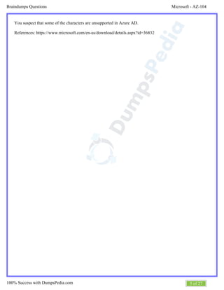 Microsoft - AZ-104Braindumps Questions
5 of 27100% Success with DumpsPedia.com
You suspect that some of the characters are unsupported in Azure AD.
References: https://www.microsoft.com/en-us/download/details.aspx?id=36832
 