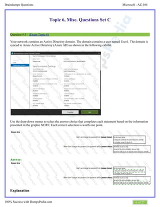 Microsoft - AZ-104Braindumps Questions
6 of 27100% Success with DumpsPedia.com
Topic 6, Misc. Questions Set C
Question #:3 - (Exam Topic 6)
Your network contains an Active Directory domain. The domain contains a user named User1. The domain is
synced to Azure Active Directory (Azure AD) as shown in the following exhibit.
Use the drop-down menus to select the answer choice that completes each statement based on the information
presented in the graphic NOTE: Each correct selection is worth one point.
Answer:
Explanation
 