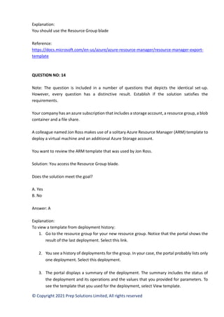 © Copyright 2021 Prep Solutions Limited, All rights reserved
Explanation:
You should use the Resource Group blade
Reference:
https://docs.microsoft.com/en-us/azure/azure-resource-manager/resource-manager-export-
template
QUESTION NO: 14
Note: The question is included in a number of questions that depicts the identical set-up.
However, every question has a distinctive result. Establish if the solution satisfies the
requirements.
Your company has an azure subscription that includes a storage account, a resource group, a blob
container and a file share.
A colleague named Jon Ross makes use of a solitary Azure Resource Manager (ARM) template to
deploy a virtual machine and an additional Azure Storage account.
You want to review the ARM template that was used by Jon Ross.
Solution: You access the Resource Group blade.
Does the solution meet the goal?
A. Yes
B. No
Answer: A
Explanation:
To view a template from deployment history:
1. Go to the resource group for your new resource group. Notice that the portal shows the
result of the last deployment. Select this link.
2. You see a history of deployments for the group. In your case, the portal probably lists only
one deployment. Select this deployment.
3. The portal displays a summary of the deployment. The summary includes the status of
the deployment and its operations and the values that you provided for parameters. To
see the template that you used for the deployment, select View template.
 