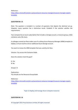 © Copyright 2021 Prep Solutions Limited, All rights reserved
Reference:
https://docs.microsoft.com/en-us/azure/azure-resource-manager/resource-manager-export-
template
QUESTION NO: 15
Note: The question is included in a number of questions that depicts the identical set-up.
However, every question has a distinctive result. Establish if the solution satisfies the
requirements.
Your company has an azure subscription that includes a storage account, a resource group, a blob
container and a file share.
A colleague named Jon Ross makes use of a solitary Azure Resource Manager (ARM) template to
deploy a virtual machine and an additional Azure Storage account.
You want to review the ARM template that was used by Jon Ross.
Solution: You access the Container blade.
Does the solution meet the goal?
A. Yes
B. No
Answer: B
Explanation:
You should use the Resource Group blade
Reference:
https://docs.microsoft.com/en-us/azure/azure-resource-manager/resource-manager-export-
template
Topic 3, Deploy and manage Azure compute resources
QUESTION NO: 16
 