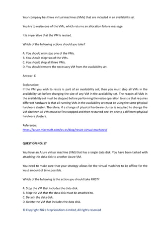 © Copyright 2021 Prep Solutions Limited, All rights reserved
Your company has three virtual machines (VMs) that are included in an availability set.
You try to resize one of the VMs, which returns an allocation failure message.
It is imperative that the VM is resized.
Which of the following actions should you take?
A. You should only stop one of the VMs.
B. You should stop two of the VMs.
C. You should stop all three VMs.
D. You should remove the necessary VM from the availability set.
Answer: C
Explanation:
If the VM you wish to resize is part of an availability set, then you must stop all VMs in the
availability set before changing the size of any VM in the availability set. The reason all VMs in
the availability set must be stopped before performing the resize operation to a size that requires
different hardware is that all running VMs in the availability set must be using the same physical
hardware cluster. Therefore, if a change of physical hardware cluster is required to change the
VM size then all VMs must be first stopped and then restarted one-by-one to a different physical
hardware clusters.
Reference:
https://azure.microsoft.com/es-es/blog/resize-virtual-machines/
QUESTION NO: 17
You have an Azure virtual machine (VM) that has a single data disk. You have been tasked with
attaching this data disk to another Azure VM.
You need to make sure that your strategy allows for the virtual machines to be offline for the
least amount of time possible.
Which of the following is the action you should take FIRST?
A. Stop the VM that includes the data disk.
B. Stop the VM that the data disk must be attached to.
C. Detach the data disk.
D. Delete the VM that includes the data disk.
 