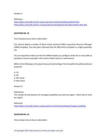 © Copyright 2021 Prep Solutions Limited, All rights reserved
Answer: A
Reference:
https://docs.microsoft.com/en-us/azure/virtual-machines/windows/detach-disk
https://docs.microsoft.com/en-us/azure/lab-services/devtest-lab-attach-detach-data-disk
QUESTION NO: 18
Your company has an Azure subscription.
You need to deploy a number of Azure virtual machines (VMs) using Azure Resource Manager
(ARM) templates. You have been informed that the VMs will be included in a single availability
set.
You are required to make sure that the ARM template you configure allows for as many VMs as
possible to remain accessible in the event of fabric failure or maintenance.
Which of the following is the value that you should configure for the platformFaultDomainCount
property?
A. 10
B. 30
C. Min Value
D. Max Value
Answer: D
Explanation:
The number of fault domains for managed availability sets varies by region - either two or three
per region.
Reference:
https://docs.microsoft.com/en-us/azure/virtual-machines/windows/manage-availability
QUESTION NO: 19
Your company has an Azure subscription.
 
