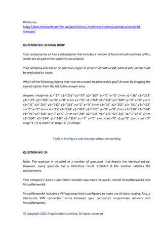 © Copyright 2021 Prep Solutions Limited, All rights reserved
Reference:
https://docs.microsoft.com/en-us/azure/virtual-machines/windows/upload-generalized-
managed
QUESTION NO: 23 DRAG DROP
Your company has an Azure subscription that includes a number of Azure virtual machines (VMs),
which are all part of the same virtual network.
Your company also has an on-premises Hyper-V server that hosts a VM, named VM1, which must
be replicated to Azure.
Which of the following objects that must be created to achieve this goal? Answer by dragging the
correct option from the list to the answer area.
Answer: <map><m x1="37" x2="255" y1="97" y2="169" ss="0" a="0" /><m x1="36" x2="253"
y1="175" y2="236" ss="0" a="0" /><m x1="35" x2="254" y1="243" y2="308" ss="0" a="0" /><m
x1="35" x2="254" y1="312" y2="383" ss="0" a="0" /><m x1="36" x2="255" y1="391" y2="453"
ss="0" a="0" /><m x1="35" x2="254" y1="457" y2="520" ss="0" a="0" /><m x1="290" x2="534"
y1="96" y2="168" ss="1" a="0" /><m x1="290" x2="534" y1="175" y2="241" ss="1" a="0" /><m
x1="290" x2="534" y1="248" y2="316" ss="1" a="0" /><c start="0" stop="0" /><c start="2"
stop="1" /><c start="4" stop="2" /></map>
Topic 4, Configure and manage virtual networking
QUESTION NO: 24
Note: The question is included in a number of questions that depicts the identical set-up.
However, every question has a distinctive result. Establish if the solution satisfies the
requirements.
Your company’s Azure subscription includes two Azure networks named VirtualNetworkA and
VirtualNetworkB.
VirtualNetworkA includes a VPN gateway that is configured to make use of static routing. Also, a
site-to-site VPN connection exists between your company’s on-premises network and
VirtualNetworkA.
 
