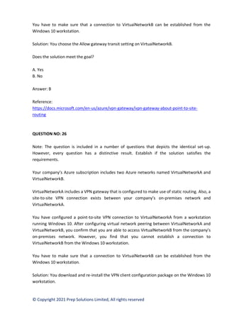 © Copyright 2021 Prep Solutions Limited, All rights reserved
You have to make sure that a connection to VirtualNetworkB can be established from the
Windows 10 workstation.
Solution: You choose the Allow gateway transit setting on VirtualNetworkB.
Does the solution meet the goal?
A. Yes
B. No
Answer: B
Reference:
https://docs.microsoft.com/en-us/azure/vpn-gateway/vpn-gateway-about-point-to-site-
routing
QUESTION NO: 26
Note: The question is included in a number of questions that depicts the identical set-up.
However, every question has a distinctive result. Establish if the solution satisfies the
requirements.
Your company’s Azure subscription includes two Azure networks named VirtualNetworkA and
VirtualNetworkB.
VirtualNetworkA includes a VPN gateway that is configured to make use of static routing. Also, a
site-to-site VPN connection exists between your company’s on-premises network and
VirtualNetworkA.
You have configured a point-to-site VPN connection to VirtualNetworkA from a workstation
running Windows 10. After configuring virtual network peering between VirtualNetworkA and
VirtualNetworkB, you confirm that you are able to access VirtualNetworkB from the company’s
on-premises network. However, you find that you cannot establish a connection to
VirtualNetworkB from the Windows 10 workstation.
You have to make sure that a connection to VirtualNetworkB can be established from the
Windows 10 workstation.
Solution: You download and re-install the VPN client configuration package on the Windows 10
workstation.
 