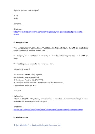 © Copyright 2021 Prep Solutions Limited, All rights reserved
Does the solution meet the goal?
A. Yes
B. No
Answer: A
Reference:
https://docs.microsoft.com/en-us/azure/vpn-gateway/vpn-gateway-about-point-to-site-
routing
QUESTION NO: 27
Your company has virtual machines (VMs) hosted in Microsoft Azure. The VMs are located in a
single Azure virtual network named VNet1.
The company has users that work remotely. The remote workers require access to the VMs on
VNet1.
You need to provide access for the remote workers.
What should you do?
A. Configure a Site-to-Site (S2S) VPN.
B. Configure a VNet-toVNet VPN.
C. Configure a Point-to-Site (P2S) VPN.
D. Configure DirectAccess on a Windows Server 2012 server VM.
E. Configure a Multi-Site VPN
Answer: C
Explanation:
A Point-to-Site (P2S) VPN gateway connection lets you create a secure connection to your virtual
network from an individual client computer.
Reference:
https://docs.microsoft.com/en-us/azure/vpn-gateway/vpn-gateway-about-vpngateways
QUESTION NO: 28
 