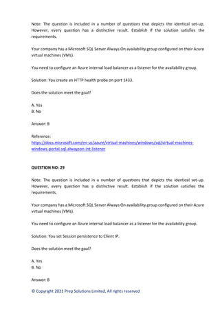 © Copyright 2021 Prep Solutions Limited, All rights reserved
Note: The question is included in a number of questions that depicts the identical set-up.
However, every question has a distinctive result. Establish if the solution satisfies the
requirements.
Your company has a Microsoft SQL Server Always On availability group configured on their Azure
virtual machines (VMs).
You need to configure an Azure internal load balancer as a listener for the availability group.
Solution: You create an HTTP health probe on port 1433.
Does the solution meet the goal?
A. Yes
B. No
Answer: B
Reference:
https://docs.microsoft.com/en-us/azure/virtual-machines/windows/sql/virtual-machines-
windows-portal-sql-alwayson-int-listener
QUESTION NO: 29
Note: The question is included in a number of questions that depicts the identical set-up.
However, every question has a distinctive result. Establish if the solution satisfies the
requirements.
Your company has a Microsoft SQL Server Always On availability group configured on their Azure
virtual machines (VMs).
You need to configure an Azure internal load balancer as a listener for the availability group.
Solution: You set Session persistence to Client IP.
Does the solution meet the goal?
A. Yes
B. No
Answer: B
 