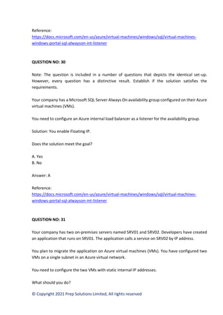 © Copyright 2021 Prep Solutions Limited, All rights reserved
Reference:
https://docs.microsoft.com/en-us/azure/virtual-machines/windows/sql/virtual-machines-
windows-portal-sql-alwayson-int-listener
QUESTION NO: 30
Note: The question is included in a number of questions that depicts the identical set-up.
However, every question has a distinctive result. Establish if the solution satisfies the
requirements.
Your company has a Microsoft SQL Server Always On availability group configured on their Azure
virtual machines (VMs).
You need to configure an Azure internal load balancer as a listener for the availability group.
Solution: You enable Floating IP.
Does the solution meet the goal?
A. Yes
B. No
Answer: A
Reference:
https://docs.microsoft.com/en-us/azure/virtual-machines/windows/sql/virtual-machines-
windows-portal-sql-alwayson-int-listener
QUESTION NO: 31
Your company has two on-premises servers named SRV01 and SRV02. Developers have created
an application that runs on SRV01. The application calls a service on SRV02 by IP address.
You plan to migrate the application on Azure virtual machines (VMs). You have configured two
VMs on a single subnet in an Azure virtual network.
You need to configure the two VMs with static internal IP addresses.
What should you do?
 