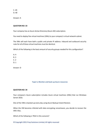 © Copyright 2021 Prep Solutions Limited, All rights reserved
C. 20
D. 40
Answer: A
QUESTION NO: 33
Your company has an Azure Active Directory (Azure AD) subscription.
You need to deploy five virtual machines (VMs) to your company’s virtual network subnet.
The VMs will each have both a public and private IP address. Inbound and outbound security
rules for all of these virtual machines must be identical.
Which of the following is the least amount of security groups needed for this configuration?
A. 4
B. 3
C. 2
D. 1
Answer: D
Topic 5, Monitor and back up Azure resources
QUESTION NO: 34
Your company’s Azure subscription includes Azure virtual machines (VMs) that run Windows
Server 2016.
One of the VMs is backed up every day using Azure Backup Instant Restore.
When the VM becomes infected with data encrypting ransomware, you decide to recover the
VM’s files.
Which of the following is TRUE in this scenario?
 