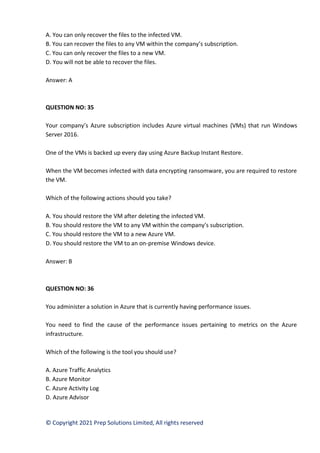 © Copyright 2021 Prep Solutions Limited, All rights reserved
A. You can only recover the files to the infected VM.
B. You can recover the files to any VM within the company’s subscription.
C. You can only recover the files to a new VM.
D. You will not be able to recover the files.
Answer: A
QUESTION NO: 35
Your company’s Azure subscription includes Azure virtual machines (VMs) that run Windows
Server 2016.
One of the VMs is backed up every day using Azure Backup Instant Restore.
When the VM becomes infected with data encrypting ransomware, you are required to restore
the VM.
Which of the following actions should you take?
A. You should restore the VM after deleting the infected VM.
B. You should restore the VM to any VM within the company’s subscription.
C. You should restore the VM to a new Azure VM.
D. You should restore the VM to an on-premise Windows device.
Answer: B
QUESTION NO: 36
You administer a solution in Azure that is currently having performance issues.
You need to find the cause of the performance issues pertaining to metrics on the Azure
infrastructure.
Which of the following is the tool you should use?
A. Azure Traffic Analytics
B. Azure Monitor
C. Azure Activity Log
D. Azure Advisor
 