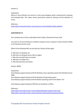 © Copyright 2021 Prep Solutions Limited, All rights reserved
Answer: B
Explanation:
Metrics in Azure Monitor are stored in a time-series database which is optimized for analyzing
time-stamped data. This makes metrics particularly suited for alerting and fast detection of
issues.
Reference:
https://docs.microsoft.com/en-us/azure/azure-monitor/platform/data-platform
QUESTION NO: 37
Your company has an Azure subscription that includes a Recovery Services vault.
You want to use Azure Backup to schedule a backup of your company's virtual machines (VMs)
to the Recovery Services vault.
Which of the following VMs can you back up? Choose all that apply.
A. VMs that run Windows 10.
B. VMs that run Windows Server 2012 or higher.
C. VMs that have NOT been shut down.
D. VMs that run Debian 8.2+.
E. VMs that have been shut down.
Answer: ABCDE
Explanation:
Azure Backup supports backup of 64-bit Windows server operating system from Windows Server
2008.
Azure Backup supports backup of 64-bit Windows 10 operating system.
Azure Backup supports backup of 64-bit Debian operating system from Debian 7.9+.
Azure Backup supports backup of VM that are shutdown or offline.
Reference:
https://docs.microsoft.com/en-us/azure/backup/backup-support-matrix-iaas
https://docs.microsoft.com/en-us/azure/virtual-machines/linux/endorsed-distros
 