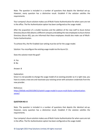 © Copyright 2021 Prep Solutions Limited, All rights reserved
Note: The question is included in a number of questions that depicts the identical set-up.
However, every question has a distinctive result. Establish if the solution satisfies the
requirements.
Your company’s Azure solution makes use of Multi-Factor Authentication for when users are not
in the office. The Per Authentication option has been configured as the usage model.
After the acquisition of a smaller business and the addition of the new staff to Azure Active
Directory (Azure AD) obtains a different company and adding the new employees to Azure Active
Directory (Azure AD), you are informed that these employees should also make use of Multi-
Factor Authentication.
To achieve this, the Per Enabled User setting must be set for the usage model.
Solution: You reconfigure the existing usage model via the Azure CLI.
Does the solution meet the goal?
A. Yes
B. No
Answer: B
Explanation:
Since it is not possible to change the usage model of an existing provider as it is right now, you
have to create a new one and reactivate your existing server with activation credentials from the
new provider.
Reference:
https://365lab.net/2015/04/11/switch-usage-model-in-azure-multi-factor-authentication-
server/
QUESTION NO: 8
Note: The question is included in a number of questions that depicts the identical set-up.
However, every question has a distinctive result. Establish if the solution satisfies the
requirements.
Your company’s Azure solution makes use of Multi-Factor Authentication for when users are not
in the office. The Per Authentication option has been configured as the usage model.
 