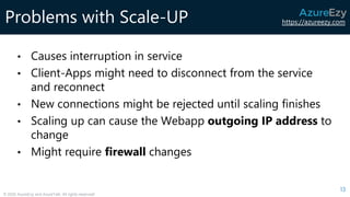 https://azureezy.com
© 2020 AzureEzy and AzureTalk. All rights reserved!
Problems with Scale-UP
• Causes interruption in service
• Client-Apps might need to disconnect from the service
and reconnect
• New connections might be rejected until scaling finishes
• Scaling up can cause the Webapp outgoing IP address to
change
• Might require firewall changes
13
 