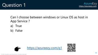 https://azureezy.com
© 2020 AzureEzy and AzureTalk. All rights reserved!
Question 1
Can I choose between windows or Linux OS as host in
App Service ?
a) True
b) False
14
https://azureezy.com/q1
 