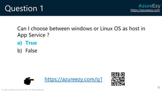 https://azureezy.com
© 2020 AzureEzy and AzureTalk. All rights reserved!
Question 1
Can I choose between windows or Linux OS as host in
App Service ?
a) True
b) False
15
https://azureezy.com/q1
 
