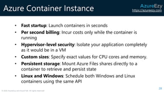 https://azureezy.com
© 2020 AzureEzy and AzureTalk. All rights reserved!
Azure Container Instance
28
• Fast startup: Launch containers in seconds
• Per second billing: Incur costs only while the container is
running
• Hypervisor-level security: Isolate your application completely
as it would be in a VM
• Custom sizes: Specify exact values for CPU cores and memory.
• Persistent storage: Mount Azure Files shares directly to a
container to retrieve and persist state
• Linux and Windows: Schedule both Windows and Linux
containers using the same API
 