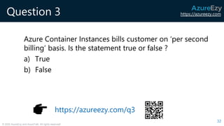 https://azureezy.com
© 2020 AzureEzy and AzureTalk. All rights reserved!
Question 3
Azure Container Instances bills customer on ‘per second
billing’ basis. Is the statement true or false ?
a) True
b) False
32
https://azureezy.com/q3
 