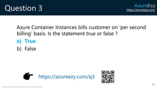 https://azureezy.com
© 2020 AzureEzy and AzureTalk. All rights reserved!
Question 3
Azure Container Instances bills customer on ‘per second
billing’ basis. Is the statement true or false ?
a) True
b) False
33
https://azureezy.com/q3
 