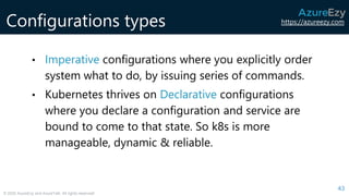 https://azureezy.com
© 2020 AzureEzy and AzureTalk. All rights reserved!
Configurations types
43
• Imperative configurations where you explicitly order
system what to do, by issuing series of commands.
• Kubernetes thrives on Declarative configurations
where you declare a configuration and service are
bound to come to that state. So k8s is more
manageable, dynamic & reliable.
 