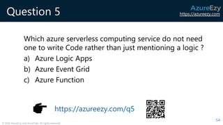 https://azureezy.com
© 2020 AzureEzy and AzureTalk. All rights reserved!
Question 5
Which azure serverless computing service do not need
one to write Code rather than just mentioning a logic ?
a) Azure Logic Apps
b) Azure Event Grid
c) Azure Function
54
https://azureezy.com/q5
 
