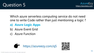 https://azureezy.com
© 2020 AzureEzy and AzureTalk. All rights reserved!
Question 5
Which azure serverless computing service do not need
one to write Code rather than just mentioning a logic ?
a) Azure Logic Apps
b) Azure Event Grid
c) Azure Function
55
https://azureezy.com/q5
 