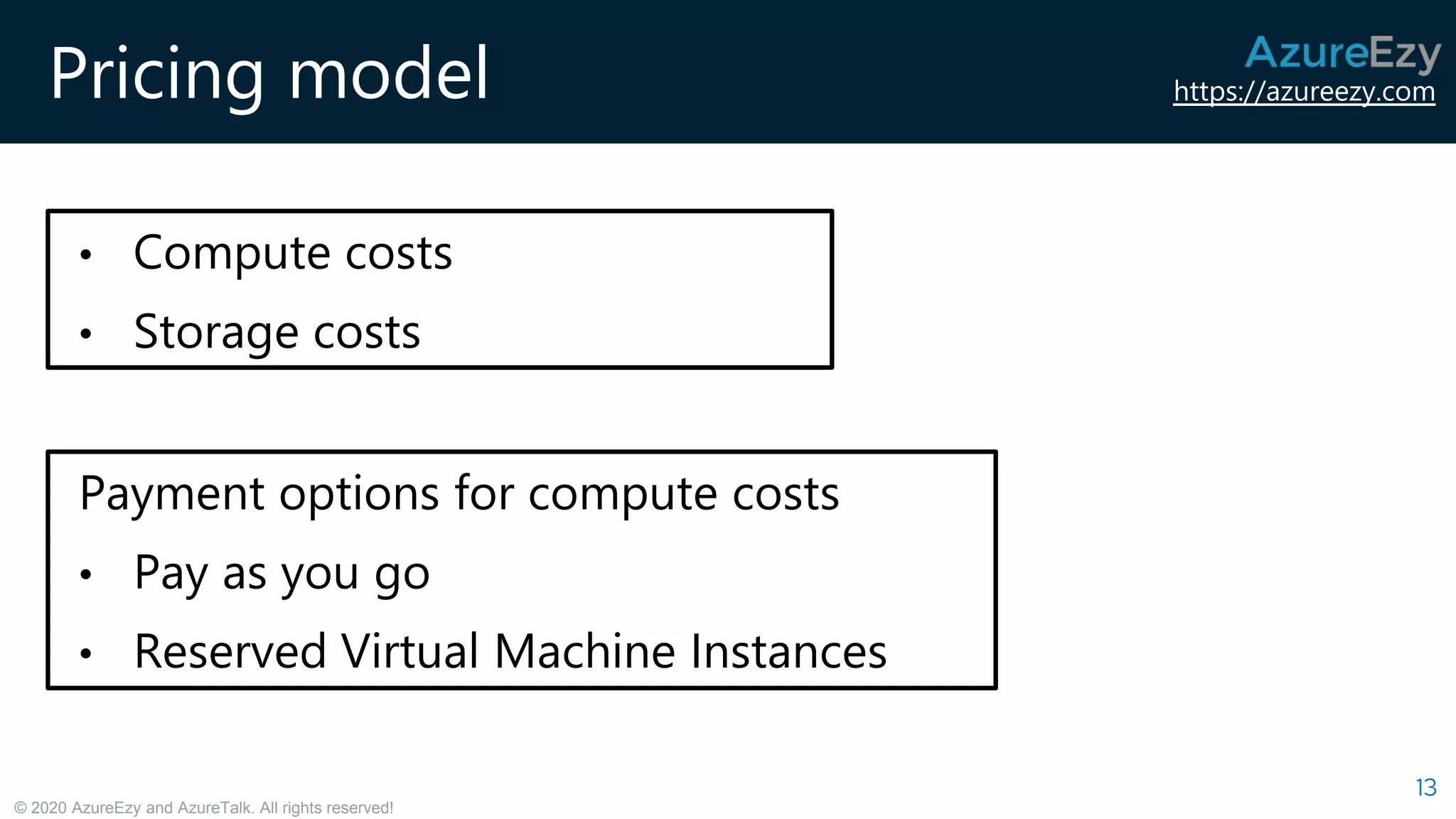 https://azureezy.com
© 2020 AzureEzy and AzureTalk. All rights reserved!
Pricing model
13
• Compute costs
• Storage costs
Payment options for compute costs
• Pay as you go
• Reserved Virtual Machine Instances
 