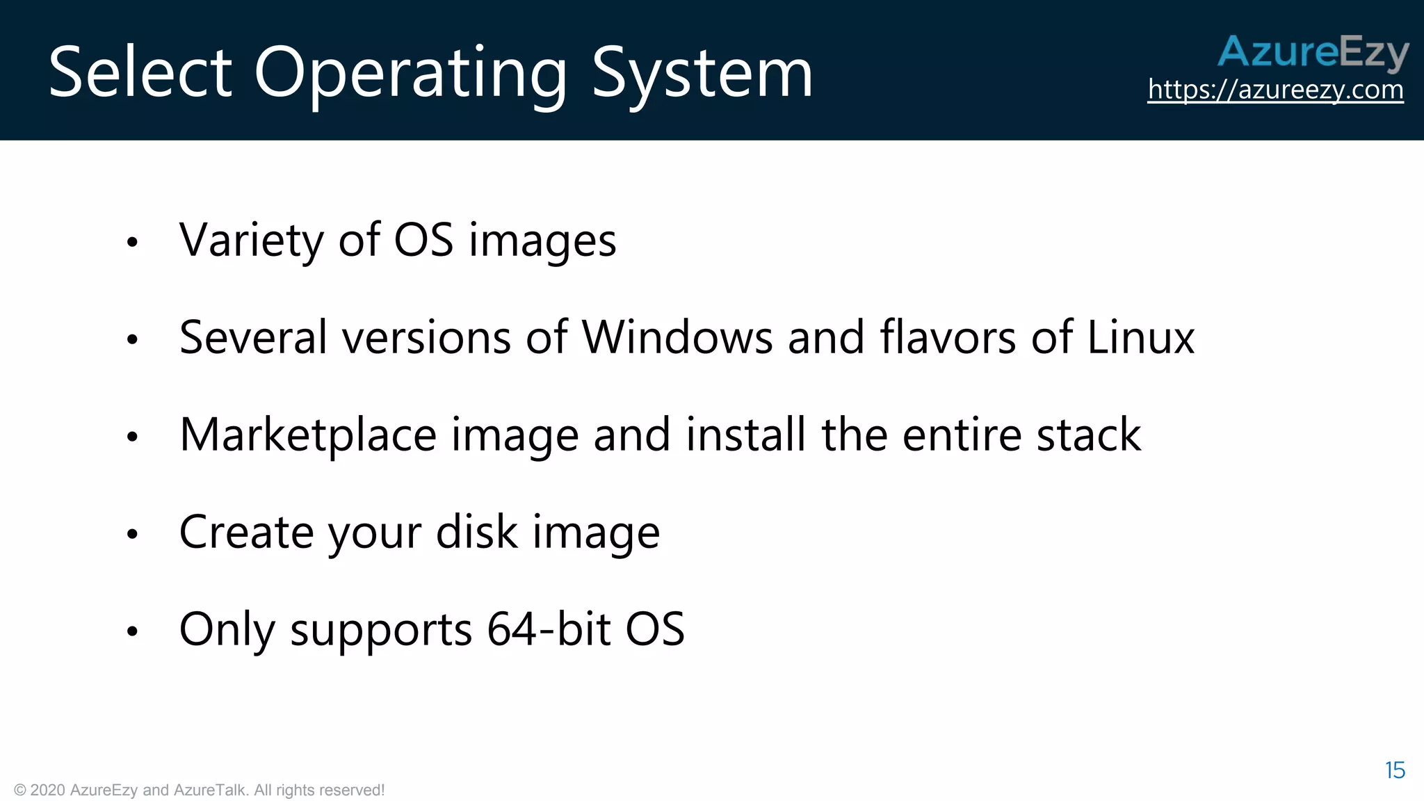https://azureezy.com
© 2020 AzureEzy and AzureTalk. All rights reserved!
Select Operating System
15
• Variety of OS images
• Several versions of Windows and flavors of Linux
• Marketplace image and install the entire stack
• Create your disk image
• Only supports 64-bit OS
 
