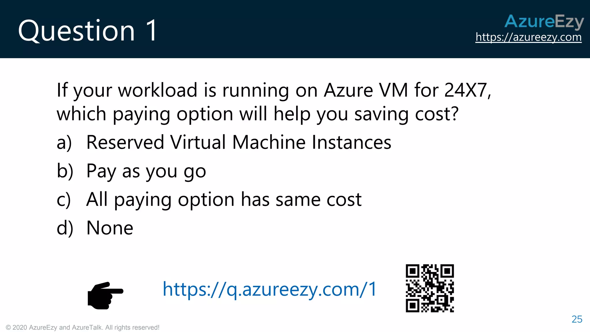 https://azureezy.com
© 2020 AzureEzy and AzureTalk. All rights reserved!
Question 1
If your workload is running on Azure VM for 24X7,
which paying option will help you saving cost?
a) Reserved Virtual Machine Instances
b) Pay as you go
c) All paying option has same cost
d) None
25
https://q.azureezy.com/1
 