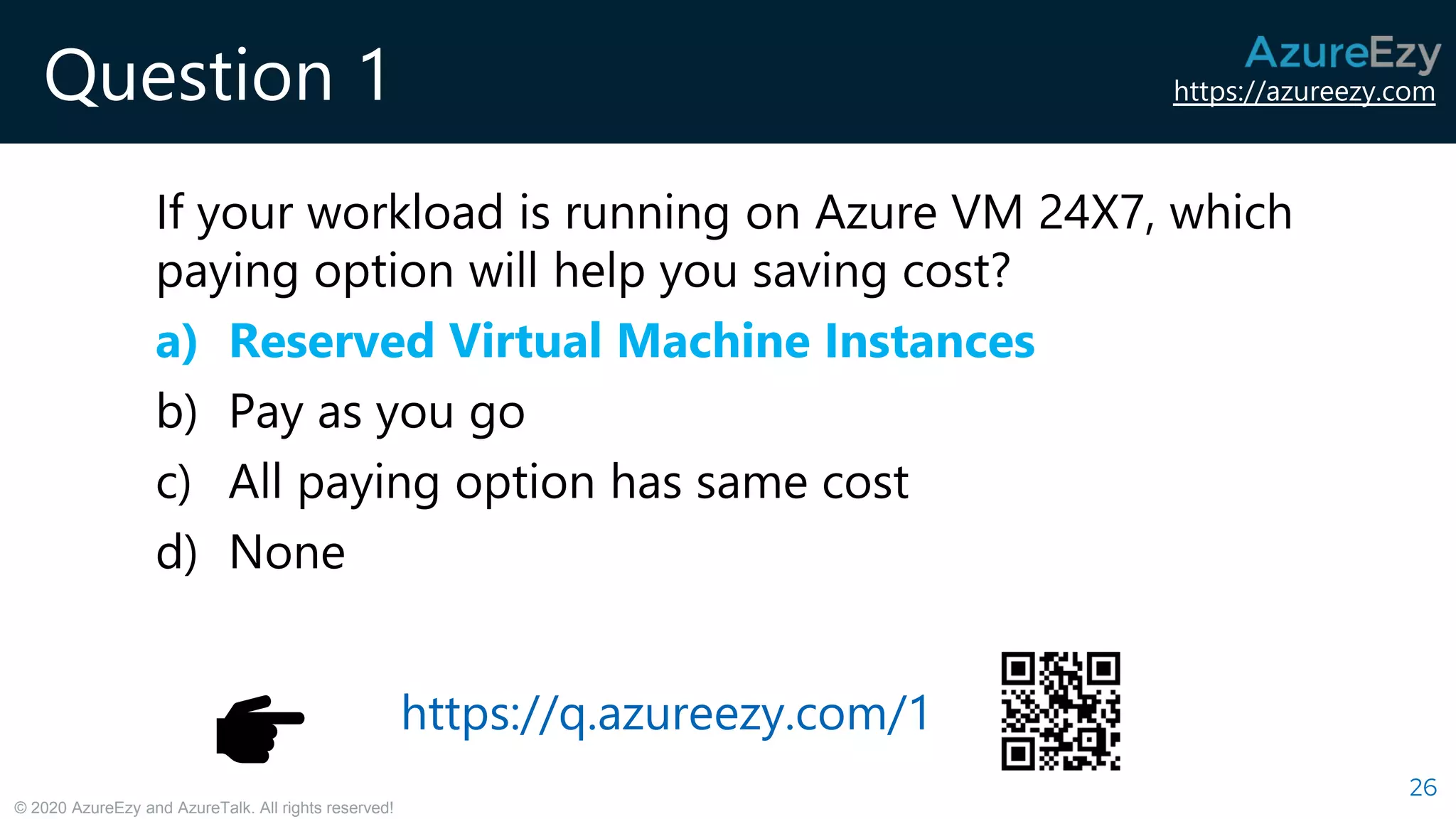 https://azureezy.com
© 2020 AzureEzy and AzureTalk. All rights reserved!
Question 1
If your workload is running on Azure VM 24X7, which
paying option will help you saving cost?
a) Reserved Virtual Machine Instances
b) Pay as you go
c) All paying option has same cost
d) None
26
https://q.azureezy.com/1
 
