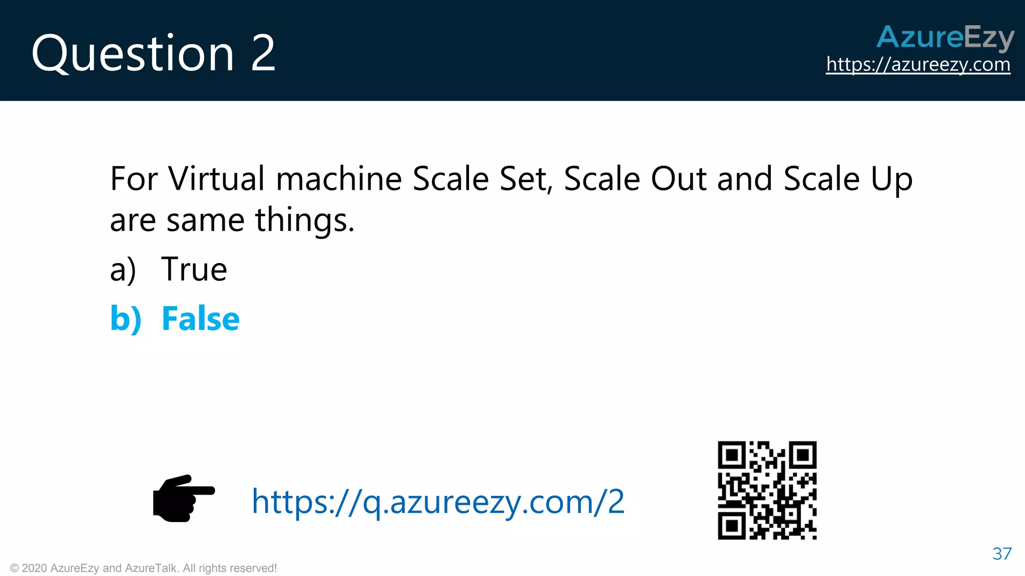 https://azureezy.com
© 2020 AzureEzy and AzureTalk. All rights reserved!
Question 2
For Virtual machine Scale Set, Scale Out and Scale Up
are same things.
a) True
b) False
37
https://q.azureezy.com/2
 