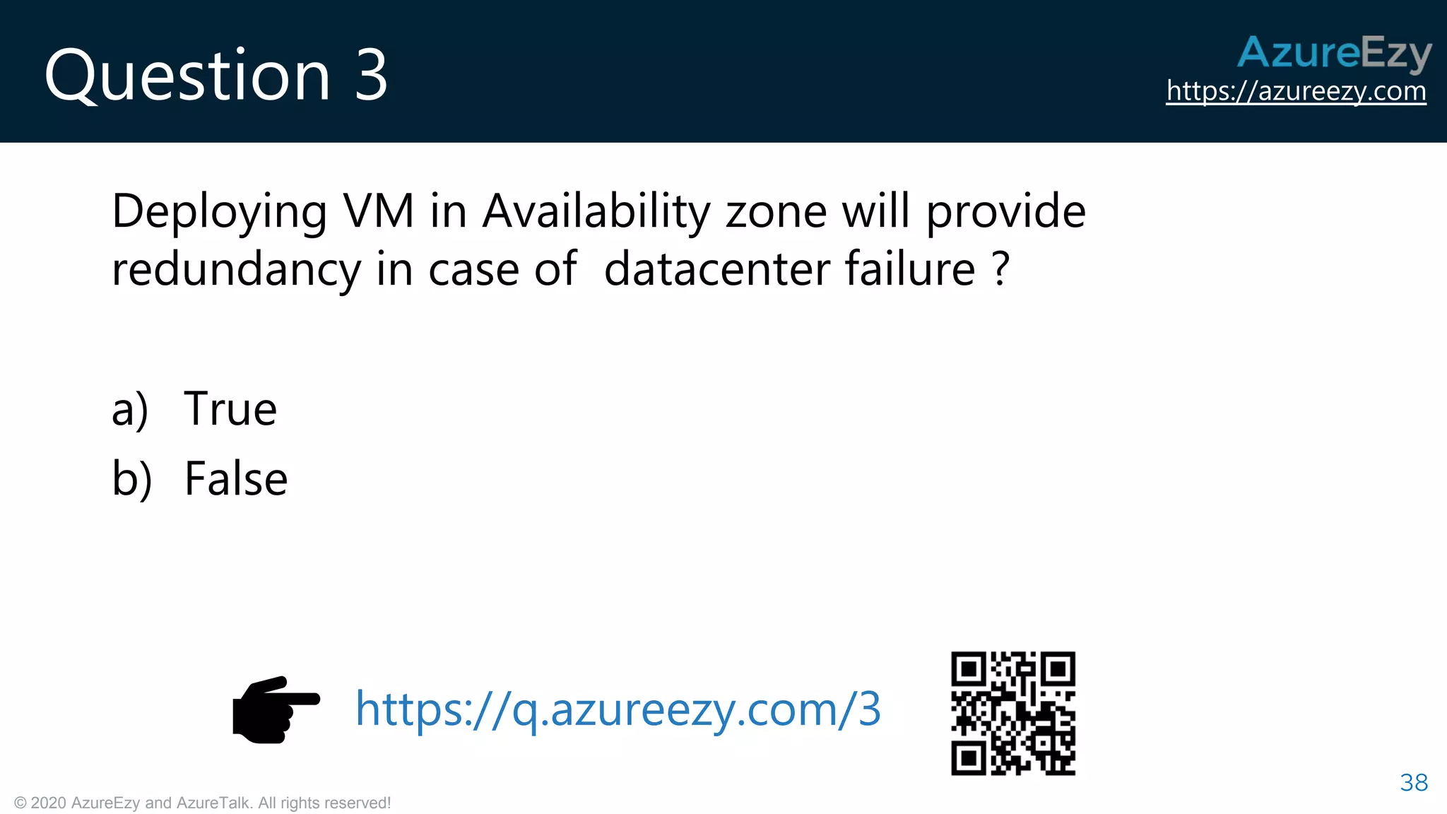https://azureezy.com
© 2020 AzureEzy and AzureTalk. All rights reserved!
Question 3
Deploying VM in Availability zone will provide
redundancy in case of datacenter failure ?
a) True
b) False
38
https://q.azureezy.com/3
 