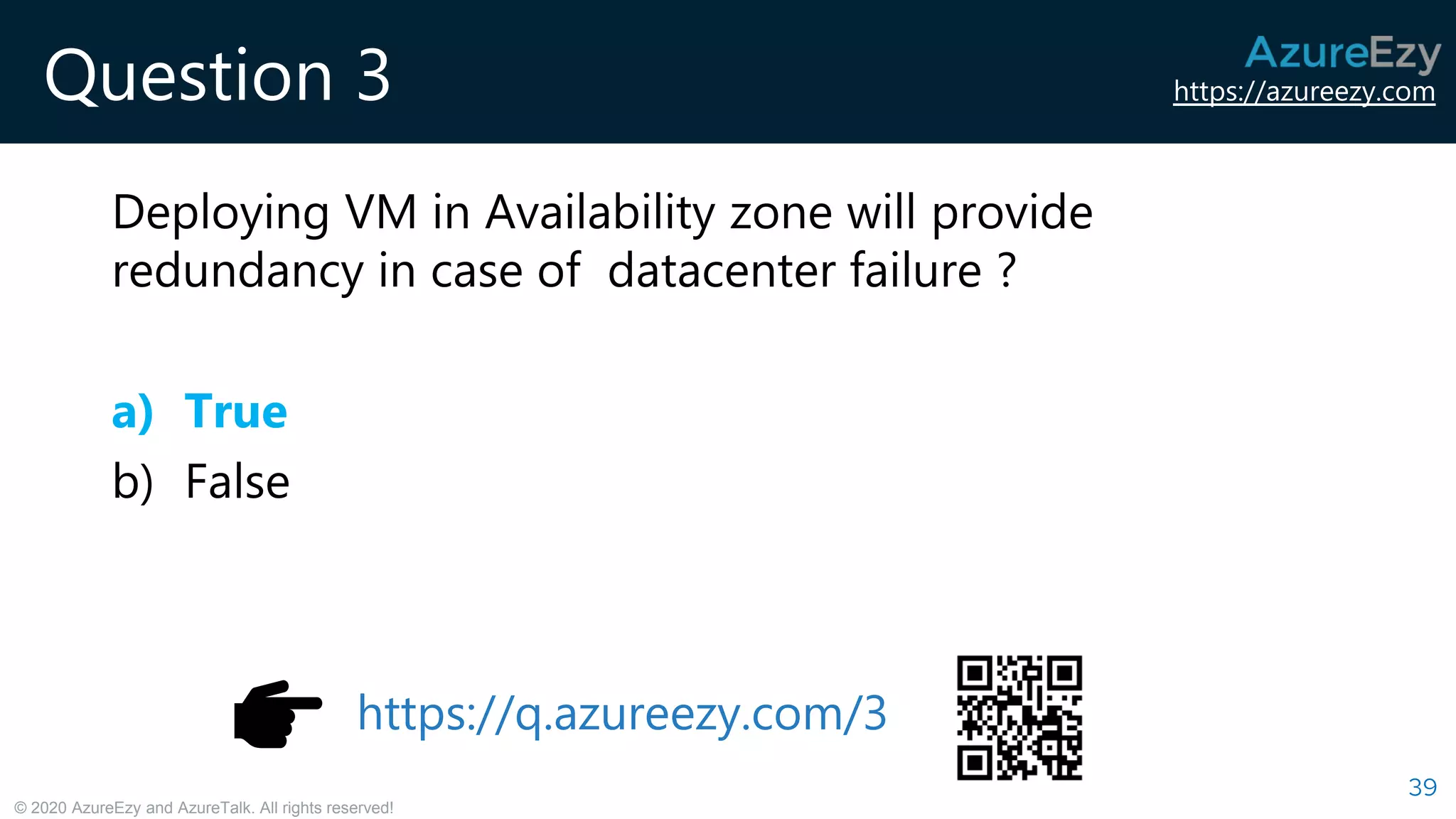 https://azureezy.com
© 2020 AzureEzy and AzureTalk. All rights reserved!
Question 3
Deploying VM in Availability zone will provide
redundancy in case of datacenter failure ?
a) True
b) False
39
https://q.azureezy.com/3
 