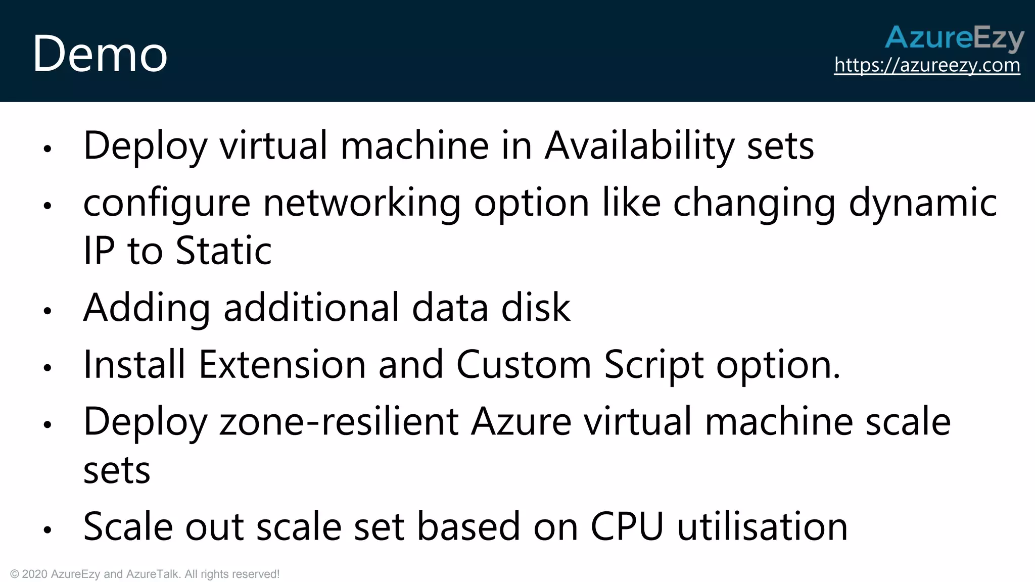 https://azureezy.com
© 2020 AzureEzy and AzureTalk. All rights reserved!
Demo
• Deploy virtual machine in Availability sets
• configure networking option like changing dynamic
IP to Static
• Adding additional data disk
• Install Extension and Custom Script option.
• Deploy zone-resilient Azure virtual machine scale
sets
• Scale out scale set based on CPU utilisation
 