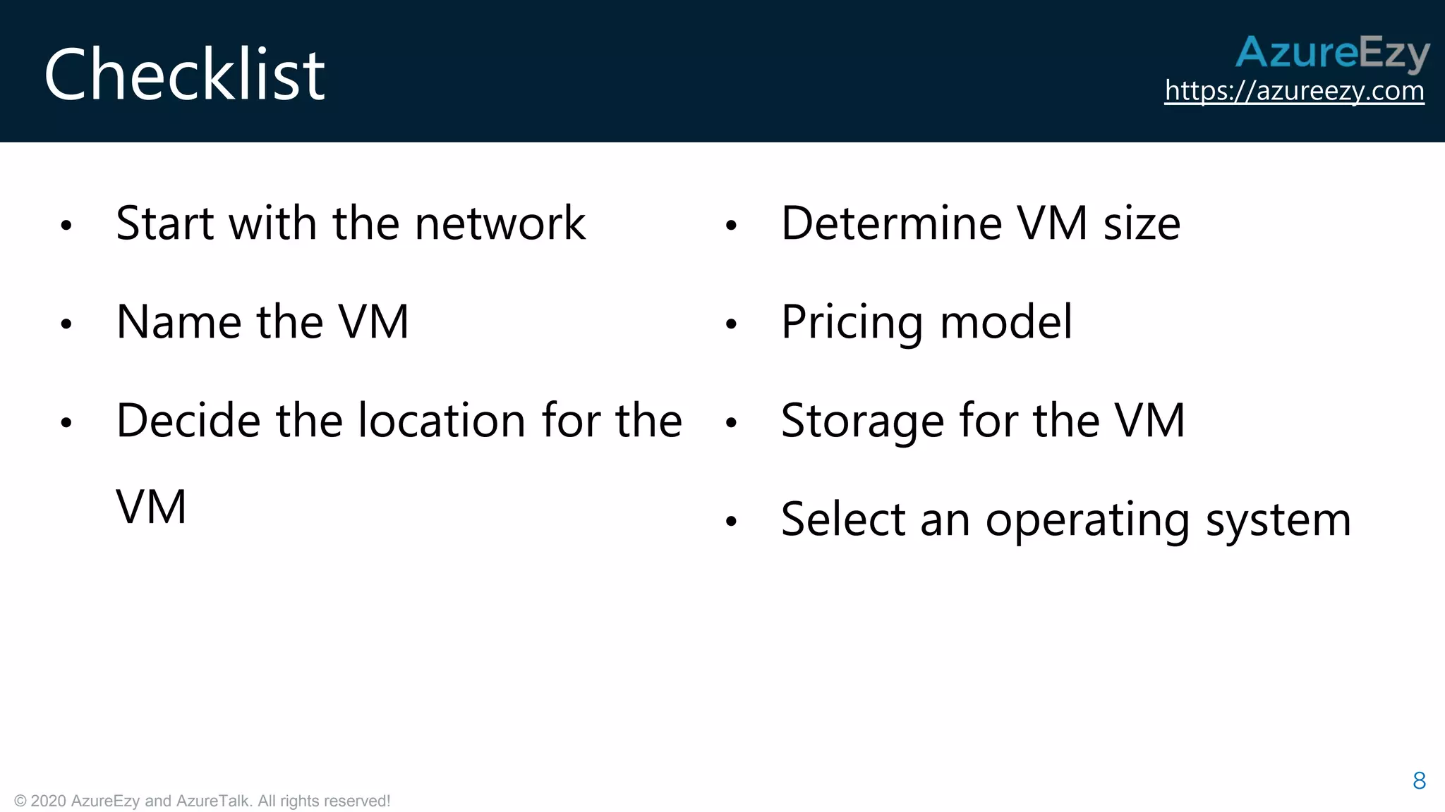 https://azureezy.com
© 2020 AzureEzy and AzureTalk. All rights reserved!
Checklist
8
• Start with the network
• Name the VM
• Decide the location for the
VM
• Determine VM size
• Pricing model
• Storage for the VM
• Select an operating system
 