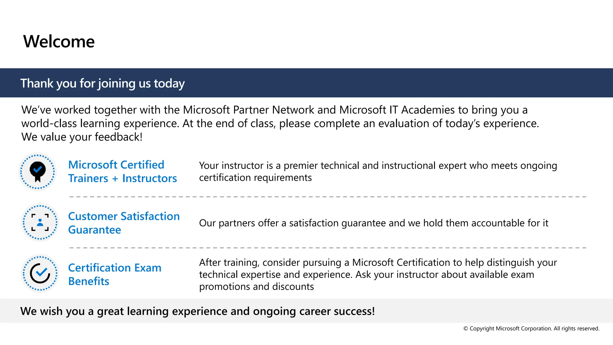 © Copyright Microsoft Corporation. All rights reserved.
Welcome
Thank you for joining us today
We’ve worked together with the Microsoft Partner Network and Microsoft IT Academies to bring you a
world-class learning experience. At the end of class, please complete an evaluation of today’s experience.
We value your feedback!
Microsoft Certified
Trainers + Instructors
Your instructor is a premier technical and instructional expert who meets ongoing
certification requirements
Customer Satisfaction
Guarantee
Our partners offer a satisfaction guarantee and we hold them accountable for it
Certification Exam
Benefits
After training, consider pursuing a Microsoft Certification to help distinguish your
technical expertise and experience. Ask your instructor about available exam
promotions and discounts
We wish you a great learning experience and ongoing career success!
 