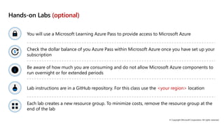 © Copyright Microsoft Corporation. All rights reserved.
Hands-on Labs (optional)
You will use a Microsoft Learning Azure Pass to provide access to Microsoft Azure
Check the dollar balance of you Azure Pass within Microsoft Azure once you have set up your
subscription
Be aware of how much you are consuming and do not allow Microsoft Azure components to
run overnight or for extended periods
Lab instructions are in a GitHub repository. For this class use the <your region> location
Each lab creates a new resource group. To minimize costs, remove the resource group at the
end of the lab
 