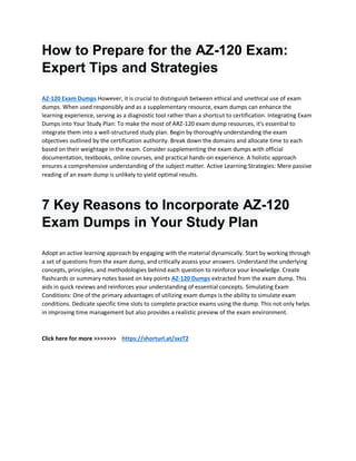 How to Prepare for the AZ-120 Exam:
Expert Tips and Strategies
AZ-120 Exam Dumps However, it is crucial to distinguish between ethical and unethical use of exam
dumps. When used responsibly and as a supplementary resource, exam dumps can enhance the
learning experience, serving as a diagnostic tool rather than a shortcut to certification. Integrating Exam
Dumps into Your Study Plan: To make the most of ARZ-120 exam dump resources, it's essential to
integrate them into a well-structured study plan. Begin by thoroughly understanding the exam
objectives outlined by the certification authority. Break down the domains and allocate time to each
based on their weightage in the exam. Consider supplementing the exam dumps with official
documentation, textbooks, online courses, and practical hands-on experience. A holistic approach
ensures a comprehensive understanding of the subject matter. Active Learning Strategies: Mere passive
reading of an exam dump is unlikely to yield optimal results.
7 Key Reasons to Incorporate AZ-120
Exam Dumps in Your Study Plan
Adopt an active learning approach by engaging with the material dynamically. Start by working through
a set of questions from the exam dump, and critically assess your answers. Understand the underlying
concepts, principles, and methodologies behind each question to reinforce your knowledge. Create
flashcards or summary notes based on key points AZ-120 Dumps extracted from the exam dump. This
aids in quick reviews and reinforces your understanding of essential concepts. Simulating Exam
Conditions: One of the primary advantages of utilizing exam dumps is the ability to simulate exam
conditions. Dedicate specific time slots to complete practice exams using the dump. This not only helps
in improving time management but also provides a realistic preview of the exam environment.
Click here for more >>>>>>> https://shorturl.at/sxzT2
 