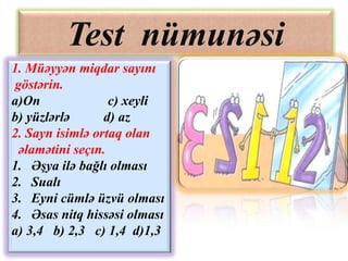 Test nümunəsi
1. Müəyyən miqdar sayını
göstərin.
a)On              c) xeyli
b) yüzlərlə      d) az
2. Sayn isimlə ortaq olan
 əlamətini seçın.
1. Əşya ilə bağlı olması
2. Sualı
3. Eyni cümlə üzvü olması
4. Əsas nitq hissəsi olması
a) 3,4 b) 2,3 c) 1,4 d)1,3
 