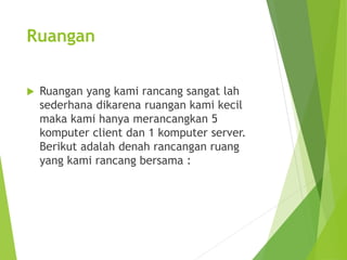 Ruangan 
 Ruangan yang kami rancang sangat lah 
sederhana dikarena ruangan kami kecil 
maka kami hanya merancangkan 5 
komputer client dan 1 komputer server. 
Berikut adalah denah rancangan ruang 
yang kami rancang bersama : 
 