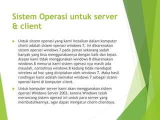 Sistem Operasi untuk server 
& client 
 Untuk sistem operasi yang kami instalkan dalam komputer 
client adalah sistem operasi windows 7, ini dikarenakan 
sistem operasi windows 7 pada jaman sekarang sudah 
banyak yang bisa menggunakannya dengan baik dan tepat. 
Alasan kami tidak menggunakan windows 8 dikarenakan 
windows 8 menurut kami sistem operasi nya masih ada 
masalah, contohnya windows 8 kadang tidak mendapat 
wireless ad hoc yang diciptakan oleh windows 7. Maka hasil 
rundingan kami adalah memakai windows 7 sebagai sistem 
operasi kami di komputer client. 
 Untuk komputer server kami akan menggunakan sistem 
operasi Windows Server 2003, karena Windows telah 
merancang sistem operasi ini untuk para server yang 
membutuhkannya, agar dapat mengatur client-clientnya. 
 