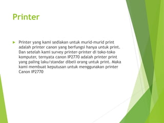 Printer 
 Printer yang kami sediakan untuk murid-murid print 
adalah printer canon yang berfungsi hanya untuk print. 
Dan setelah kami survey printer-printer di toko-toko 
komputer, ternyata canon IP2770 adalah printer print 
yang paling laku/standar dibeli orang untuk print. Maka 
kami membuat keputusan untuk menggunakan printer 
Canon IP2770 
 