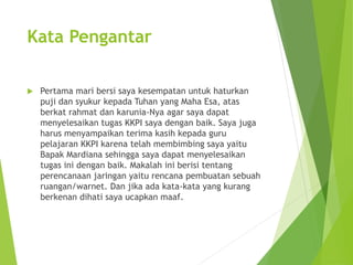 Kata Pengantar 
 Pertama mari bersi saya kesempatan untuk haturkan 
puji dan syukur kepada Tuhan yang Maha Esa, atas 
berkat rahmat dan karunia-Nya agar saya dapat 
menyelesaikan tugas KKPI saya dengan baik. Saya juga 
harus menyampaikan terima kasih kepada guru 
pelajaran KKPI karena telah membimbing saya yaitu 
Bapak Mardiana sehingga saya dapat menyelesaikan 
tugas ini dengan baik. Makalah ini berisi tentang 
perencanaan jaringan yaitu rencana pembuatan sebuah 
ruangan/warnet. Dan jika ada kata-kata yang kurang 
berkenan dihati saya ucapkan maaf. 
 