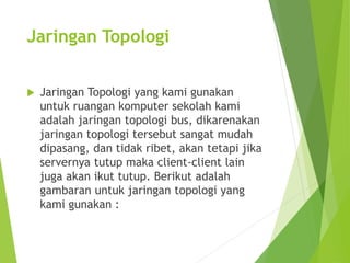 Jaringan Topologi 
 Jaringan Topologi yang kami gunakan 
untuk ruangan komputer sekolah kami 
adalah jaringan topologi bus, dikarenakan 
jaringan topologi tersebut sangat mudah 
dipasang, dan tidak ribet, akan tetapi jika 
servernya tutup maka client-client lain 
juga akan ikut tutup. Berikut adalah 
gambaran untuk jaringan topologi yang 
kami gunakan : 
 
