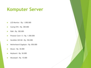 Komputer Server 
 LCD Monitor : Rp. 1.000.000 
 Casing CPU : Rp. 300.000 
 RAM : Rp. 300.000 
 Prosesor Core i-3 : Rp. 1.500.000 
 Harddisk 320 GB : Rp. 550.000 
 Motherboard Gigabyte : Rp. 850.000 
 Mouse : Rp. 30.000 
 Keyboard : Rp. 50.000 
 Mousepad : Rp. 10.000 
 