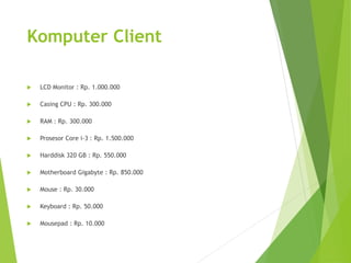 Komputer Client 
 LCD Monitor : Rp. 1.000.000 
 Casing CPU : Rp. 300.000 
 RAM : Rp. 300.000 
 Prosesor Core i-3 : Rp. 1.500.000 
 Harddisk 320 GB : Rp. 550.000 
 Motherboard Gigabyte : Rp. 850.000 
 Mouse : Rp. 30.000 
 Keyboard : Rp. 50.000 
 Mousepad : Rp. 10.000 
 