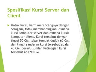 Spesifikasi Kursi Server dan 
Client 
 Untuk kursi, kami merancangnya dengan 
seragam, tidak membandingkan dimana 
kursi komputer server dan dimana kursis 
komputer client. Kursi tersebut dengan 
tinggi 50 CM, lebar tempat duduk 60 CM, 
dan tinggi sandaran kursi tersebut adalah 
40 CM, berarti jumlah ketinggian kursi 
tersebut ada 90 CM. 
 