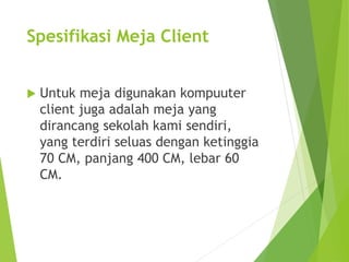 Spesifikasi Meja Client 
 Untuk meja digunakan kompuuter 
client juga adalah meja yang 
dirancang sekolah kami sendiri, 
yang terdiri seluas dengan ketinggia 
70 CM, panjang 400 CM, lebar 60 
CM. 
 